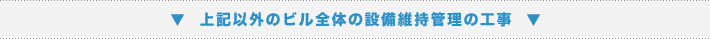 ▼ 上記以外のビル全体の設備維持管理の工事 ▼