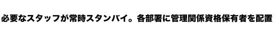 必要なスタッフが常時スタンバイ。各部署に管理関係資格保有者を配置
