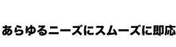 あらゆるニーズにスムーズに即応